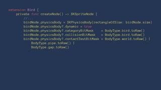 extension Bird { 
private func createNode() -> SKSpriteNode { 
//... 
birdNode.physicsBody = SKPhysicsBody(rectangleOfSize: birdNode.size) 
birdNode.physicsBody?.dynamic = true 
birdNode.physicsBody?.categoryBitMask = BodyType.bird.toRaw() 
birdNode.physicsBody?.collisionBitMask = BodyType.bird.toRaw() 
birdNode.physicsBody?.contactTestBitMask = BodyType.world.toRaw() | 
BodyType.pipe.toRaw() | 
BodyType.gap.toRaw() 
 