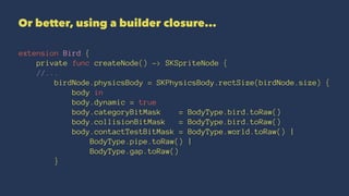 Or better, using a builder closure... 
extension Bird { 
private func createNode() -> SKSpriteNode { 
//... 
birdNode.physicsBody = SKPhysicsBody.rectSize(birdNode.size) { 
body in 
body.dynamic = true 
body.categoryBitMask = BodyType.bird.toRaw() 
body.collisionBitMask = BodyType.bird.toRaw() 
body.contactTestBitMask = BodyType.world.toRaw() | 
BodyType.pipe.toRaw() | 
BodyType.gap.toRaw() 
} 
 