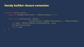 Handy builder closure extension 
extension SKPhysicsBody { 
typealias BodyBuilderClosure = (SKPhysicsBody) -> () 
class func rectSize(size: CGSize, 
builderClosure: BodyBuilderClosure) -> SKPhysicsBody { 
let body = SKPhysicsBody(rectangleOfSize: size) 
builderClosure(body) 
return body 
} 
} 
 