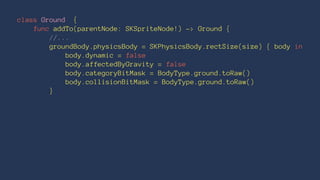 class Ground { 
func addTo(parentNode: SKSpriteNode!) -> Ground { 
//... 
groundBody.physicsBody = SKPhysicsBody.rectSize(size) { body in 
body.dynamic = false 
body.affectedByGravity = false 
body.categoryBitMask = BodyType.ground.toRaw() 
body.collisionBitMask = BodyType.ground.toRaw() 
} 
 
