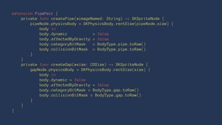 extension PipePair { 
private func createPipe(#imageNamed: String) -> SKSpriteNode { 
pipeNode.physicsBody = SKPhysicsBody.rectSize(pipeNode.size) { 
body in 
body.dynamic = false 
body.affectedByGravity = false 
body.categoryBitMask = BodyType.pipe.toRaw() 
body.collisionBitMask = BodyType.pipe.toRaw() 
} 
} 
private func createGap(#size: CGSize) -> SKSpriteNode { 
gapNode.physicsBody = SKPhysicsBody.rectSize(size) { 
body in 
body.dynamic = false 
body.affectedByGravity = false 
body.categoryBitMask = BodyType.gap.toRaw() 
body.collisionBitMask = BodyType.gap.toRaw() 
} 
} 
} 
 