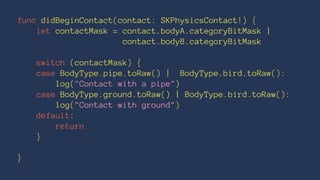 func didBeginContact(contact: SKPhysicsContact!) { 
let contactMask = contact.bodyA.categoryBitMask | 
contact.bodyB.categoryBitMask 
switch (contactMask) { 
case BodyType.pipe.toRaw() | BodyType.bird.toRaw(): 
log("Contact with a pipe") 
case BodyType.ground.toRaw() | BodyType.bird.toRaw(): 
log("Contact with ground") 
default: 
return 
} 
} 
 