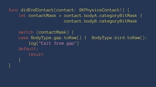 func didEndContact(contact: SKPhysicsContact!) { 
let contactMask = contact.bodyA.categoryBitMask | 
contact.bodyB.categoryBitMask 
switch (contactMask) { 
case BodyType.gap.toRaw() | BodyType.bird.toRaw(): 
log("Exit from gap") 
default: 
return 
} 
} 
 