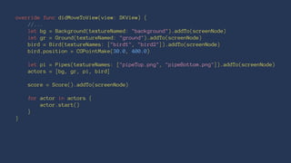 override func didMoveToView(view: SKView) { 
//... 
let bg = Background(textureNamed: "background").addTo(screenNode) 
let gr = Ground(textureNamed: "ground").addTo(screenNode) 
bird = Bird(textureNames: ["bird1", "bird2"]).addTo(screenNode) 
bird.position = CGPointMake(30.0, 400.0) 
let pi = Pipes(textureNames: ["pipeTop.png", "pipeBottom.png"]).addTo(screenNode) 
actors = [bg, gr, pi, bird] 
score = Score().addTo(screenNode) 
for actor in actors { 
actor.start() 
} 
} 
 