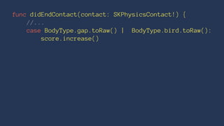 func didEndContact(contact: SKPhysicsContact!) { 
//... 
case BodyType.gap.toRaw() | BodyType.bird.toRaw(): 
score.increase() 
 