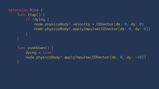 extension Bird { 
func flap() { 
if !dying { 
node.physicsBody!.velocity = CGVector(dx: 0, dy: 0) 
node.physicsBody!.applyImpulse(CGVector(dx: 0, dy: 6)) 
} 
} 
func pushDown() { 
dying = true 
node.physicsBody!.applyImpulse(CGVector(dx: 0, dy: -10)) 
} 
 