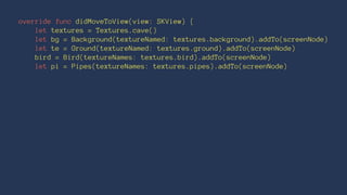override func didMoveToView(view: SKView) { 
let textures = Textures.cave() 
let bg = Background(textureNamed: textures.background).addTo(screenNode) 
let te = Ground(textureNamed: textures.ground).addTo(screenNode) 
bird = Bird(textureNames: textures.bird).addTo(screenNode) 
let pi = Pipes(textureNames: textures.pipes).addTo(screenNode) 
 