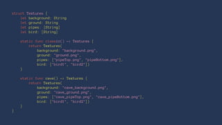 struct Textures { 
let background: String 
let ground: String 
let pipes: [String] 
let bird: [String] 
static func classic() -> Textures { 
return Textures( 
background: "background.png", 
ground: "ground.png", 
pipes: ["pipeTop.png", "pipeBottom.png"], 
bird: ["bird1", "bird2"]) 
} 
static func cave() -> Textures { 
return Textures( 
background: "cave_background.png", 
ground: "cave_ground.png", 
pipes: ["cave_pipeTop.png", "cave_pipeBottom.png"], 
bird: ["bird1", "bird2"]) 
} 
} 
 