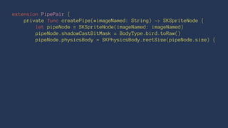 extension PipePair { 
private func createPipe(#imageNamed: String) -> SKSpriteNode { 
let pipeNode = SKSpriteNode(imageNamed: imageNamed) 
pipeNode.shadowCastBitMask = BodyType.bird.toRaw() 
pipeNode.physicsBody = SKPhysicsBody.rectSize(pipeNode.size) { 
 