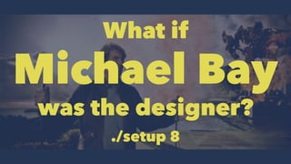 What if 
Michael Bay 
was the designer? 
./setup 8 
 