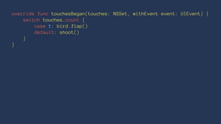 override func touchesBegan(touches: NSSet, withEvent event: UIEvent) { 
switch touches.count { 
case 1: bird.flap() 
default: shoot() 
} 
} 
 