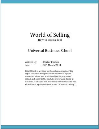 World of Selling
How to close a deal
Universal Business School
Written By : Omkar Phatak
Date : 30th March 2014
This E-Book is written on the sales concepts of Zig
Ziglar. While reading this short book recall your
memories when you were involved in process of
selling and analyze the mistakes you were doing at
that time. I am sure this book will be beneficial to you
all and once again welcome to the “World of Selling”.
 