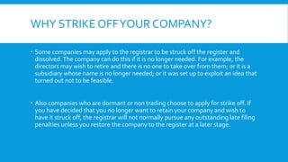 WHY STRIKE OFFYOUR COMPANY?
 Some companies may apply to the registrar to be struck off the register and
dissolved.The company can do this if it is no longer needed. For example, the
directors may wish to retire and there is no one to take over from them; or it is a
subsidiary whose name is no longer needed; or it was set up to exploit an idea that
turned out not to be feasible.
 Also companies who are dormant or non trading choose to apply for strike off. If
you have decided that you no longer want to retain your company and wish to
have it struck off, the registrar will not normally pursue any outstanding late filing
penalties unless you restore the company to the register at a later stage.
 