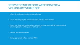 STEPSTOTAKE BEFORE APPLYING FOR A
VOLUNTARY STRIKE OFF
 Inform all creditors, members and employees
 Ensure the company has not traded in the previous three months
 Ensure you close your business bank account as the account will be frozen and any
remaining balance will be passed to the Crown
 Transfer any domain names
 Notify appropriate offices such as HMRC
 