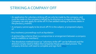 STRIKING A COMPANY OFF
 An application for voluntary striking off can only be made by the company, and
must be made on the company's behalf by its directors or a majority of them.The
Company can only apply for strike off if it has settled trading or business debts in
the previous 3 months.
 A company cannot apply to be struck off if it is the subject, or proposed subject,
of:
- Any insolvency proceedings such as liquidation
- A sections 895 scheme (that is a compromise or arrangement between a company
and its creditors or members)
 The dissolution method known as “voluntary strike off” can be followed and the
directors simply need to follow the Companies House prescribed process.The
company directors will need to complete and sign form DS01.
 