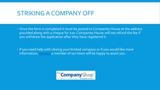 STRIKING A COMPANY OFF
 Once the form is completed it must be posted to Companies House at the address
provided along with a cheque for £10. Companies House will not refund the fee if
you withdraw the application after they have registered it.
 If you need help with closing your limited company or if you would like more
information, contact a member of our team will be happy to assist you.
 
