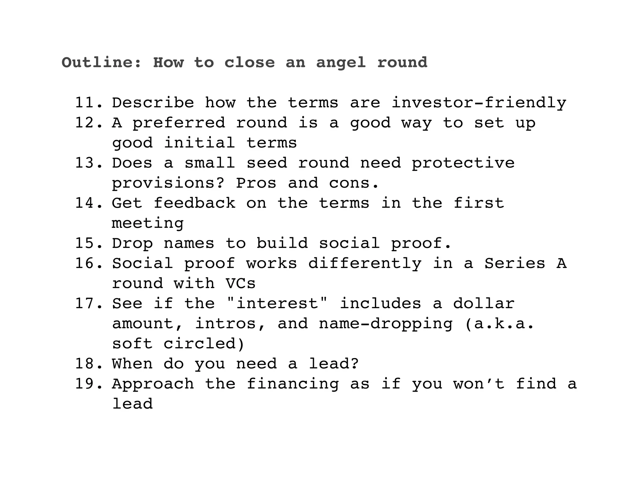 Outline: How to close an angel round

 11. Describe how the terms are investor-friendly
 12. A preferred round is a good way to set up
     good initial terms
 13. Does a small seed round need protective
     provisions? Pros and cons.
 14. Get feedback on the terms in the first
     meeting
 15. Drop names to build social proof.
 16. Social proof works differently in a Series A
     round with VCs
 17. See if the "interest" includes a dollar
     amount, intros, and name-dropping (a.k.a.
     soft circled)
 18. When do you need a lead?
 19. Approach the financing as if you won’t find a
     lead
 