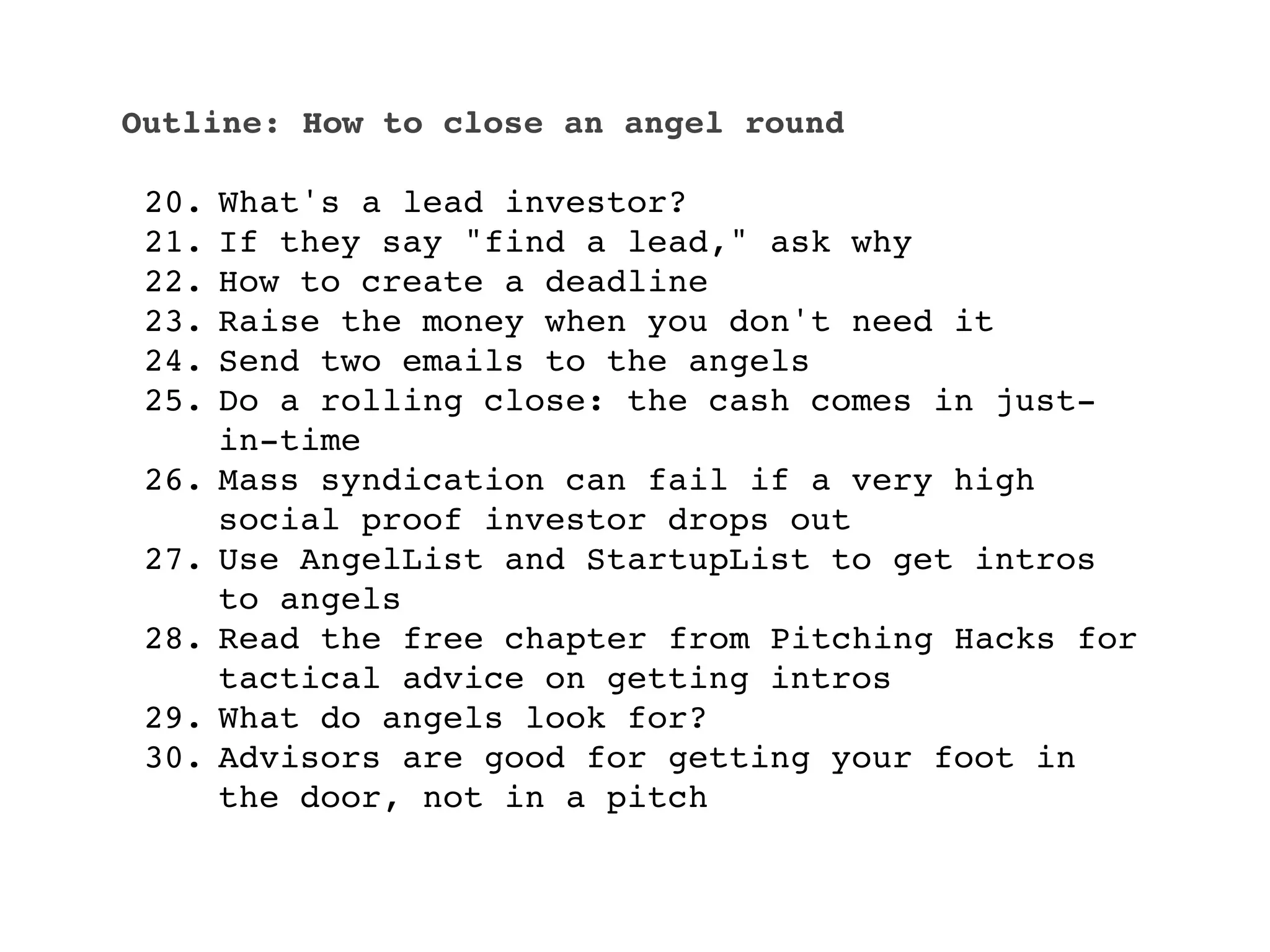Outline: How to close an angel round

 20.   What's a lead investor?
 21.   If they say "find a lead," ask why
 22.   How to create a deadline
 23.   Raise the money when you don't need it
 24.   Send two emails to the angels
 25.   Do a rolling close: the cash comes in just-
       in-time
 26.   Mass syndication can fail if a very high
       social proof investor drops out
 27.   Use AngelList and StartupList to get intros
       to angels
 28.   Read the free chapter from Pitching Hacks for
       tactical advice on getting intros
 29.   What do angels look for?
 30.   Advisors are good for getting your foot in
       the door, not in a pitch
 