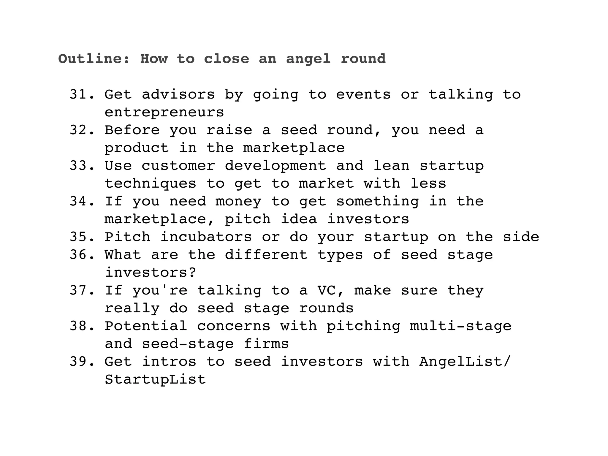 Outline: How to close an angel round

 31. Get advisors by going to events or talking to
     entrepreneurs
 32. Before you raise a seed round, you need a
     product in the marketplace
 33. Use customer development and lean startup
     techniques to get to market with less
 34. If you need money to get something in the
     marketplace, pitch idea investors
 35. Pitch incubators or do your startup on the side
 36. What are the different types of seed stage
     investors?
 37. If you're talking to a VC, make sure they
     really do seed stage rounds
 38. Potential concerns with pitching multi-stage
     and seed-stage firms
 39. Get intros to seed investors with AngelList/
     StartupList
 