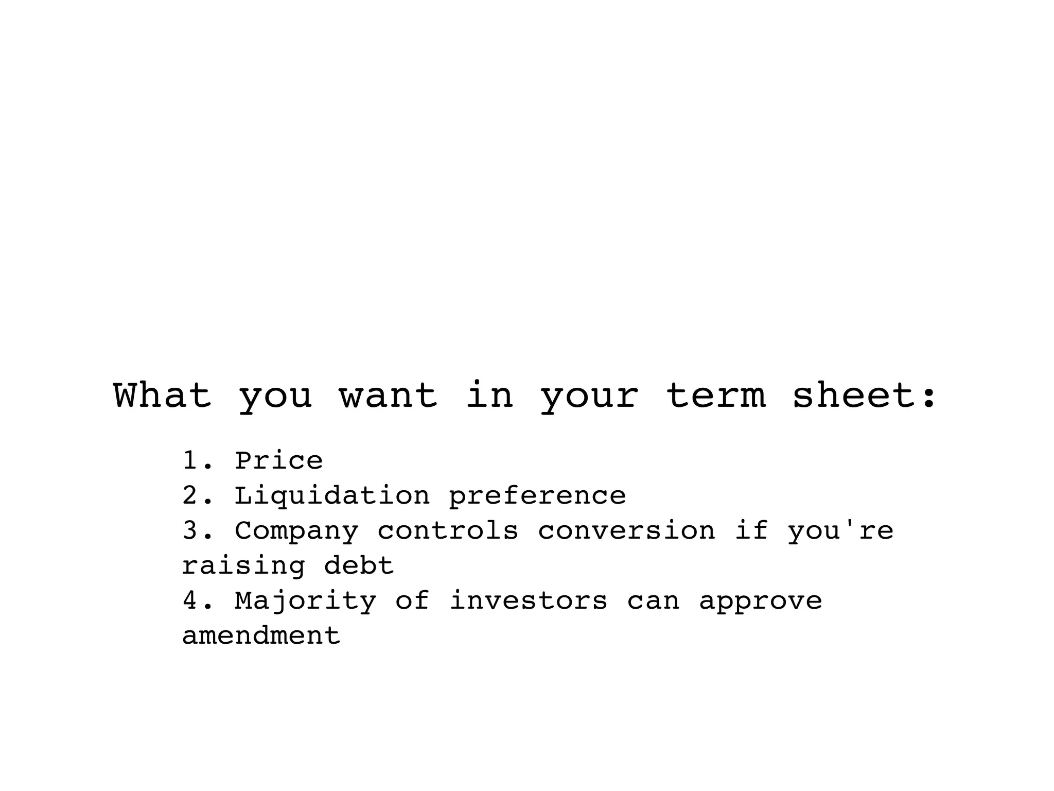 What you want in your term sheet:
  1. Price
  2. Liquidation preference
  3. Company controls conversion if you're
  raising debt
  4. Majority of investors can approve
  amendment
 