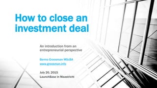 How to close an
investment deal
An introduction from an
entrepreneurial perspective
Benno Groosman MScBA
www.groosman.info
July 20, 2015
LaunchBase in Maastricht
 