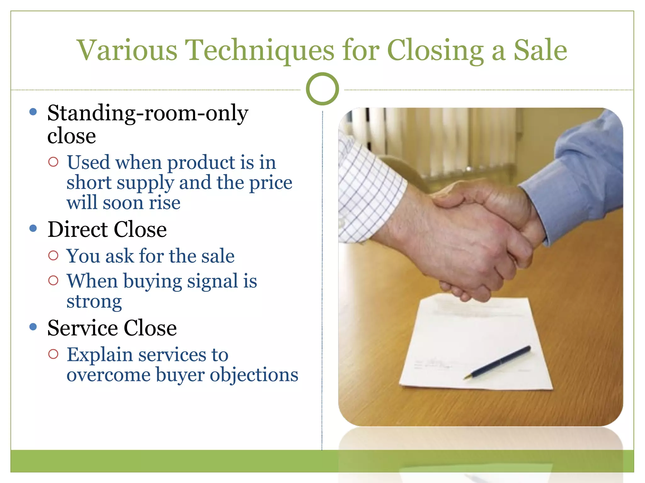 Various Techniques for Closing a Sale Standing-room-only close Used when product is in short supply and the price will soon rise Direct Close You ask for the sale When buying signal is strong Service Close Explain services to overcome buyer objections 