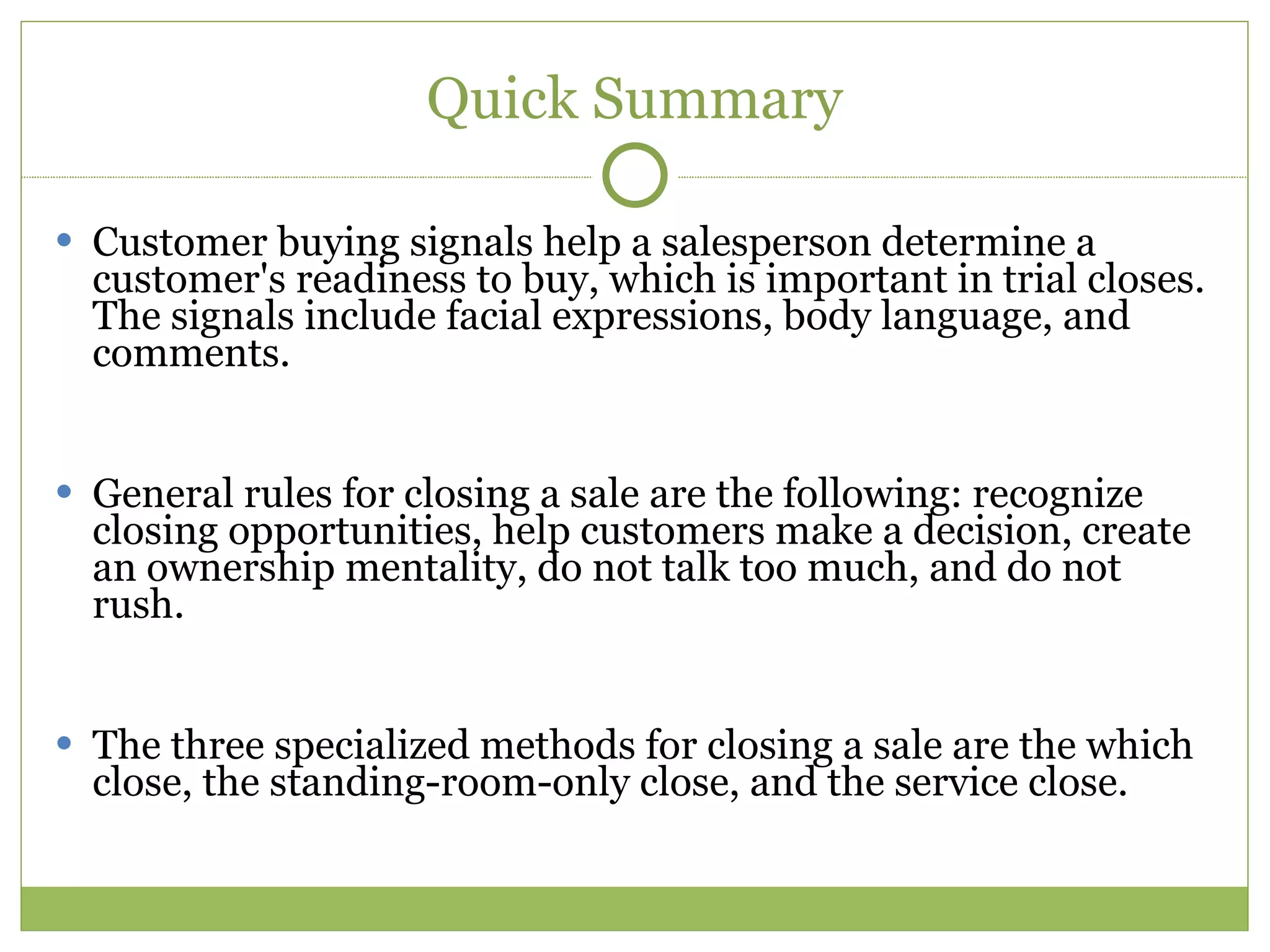 Quick Summary Customer buying signals help a salesperson determine a customer's readiness to buy, which is important in trial closes. The signals include facial expressions, body language, and comments. General rules for closing a sale are the following: recognize closing opportunities, help customers make a decision, create an ownership mentality, do not talk too much, and do not rush. The three specialized methods for closing a sale are the which close, the standing-room-only close, and the service close. 