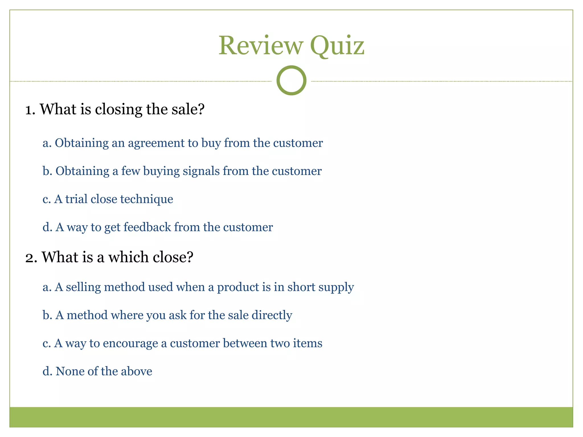 Review Quiz 1. What is closing the sale?  a. Obtaining an agreement to buy from the customer  b. Obtaining a few buying signals from the customer  c. A trial close technique  d. A way to get feedback from the customer  2. What is a which close?  a. A selling method used when a product is in short supply  b. A method where you ask for the sale directly  c. A way to encourage a customer between two items  d. None of the above  