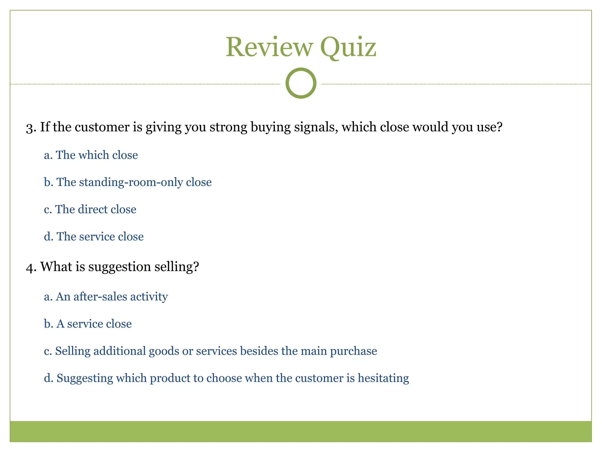 Review Quiz 3. If the customer is giving you strong buying signals, which close would you use?  a. The which close  b. The standing-room-only close  c. The direct close  d. The service close  4. What is suggestion selling?  a. An after-sales activity  b. A service close  c. Selling additional goods or services besides the main purchase  d. Suggesting which product to choose when the customer is hesitating  