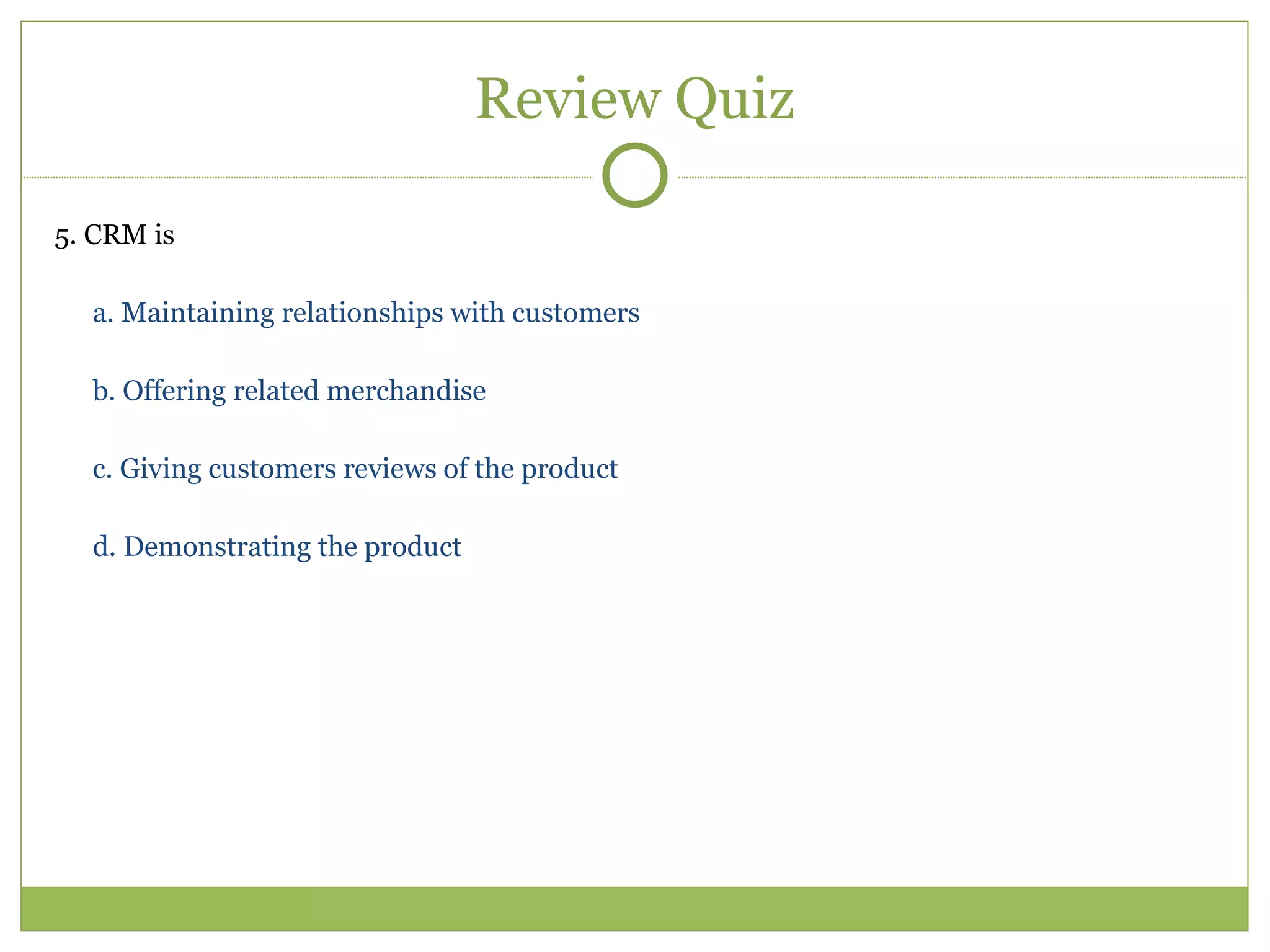 Review Quiz 5. CRM is  a. Maintaining relationships with customers  b. Offering related merchandise  c. Giving customers reviews of the product  d. Demonstrating the product  