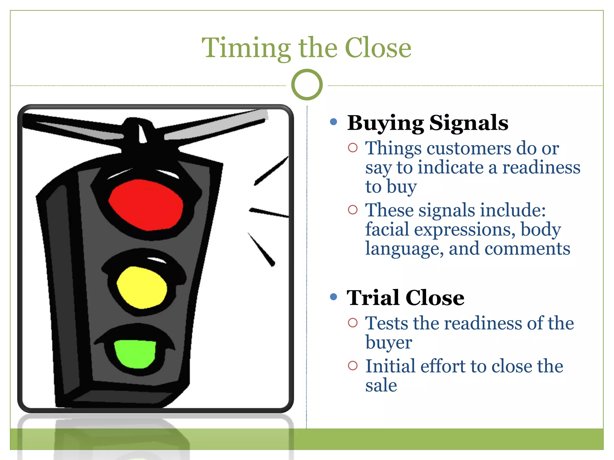 Timing the Close Buying Signals Things customers do or say to indicate a readiness to buy These signals include: facial expressions, body language, and comments Trial Close Tests the readiness of the buyer Initial effort to close the sale 