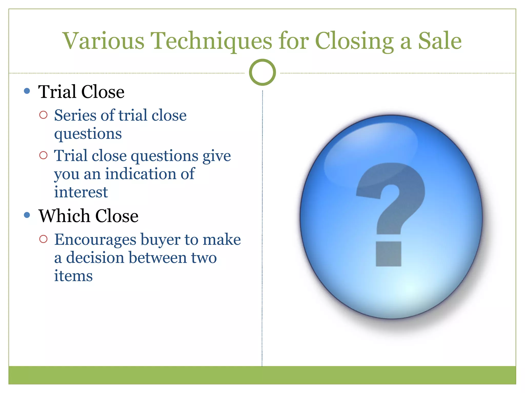 Various Techniques for Closing a Sale Trial Close Series of trial close questions Trial close questions give you an indication of interest Which Close Encourages buyer to make a decision between two items 
