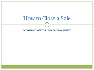 INTRODUCTION TO BUSINESS MARKETING How to Close a Sale 