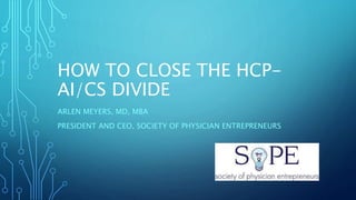 HOW TO CLOSE THE HCP-
AI/CS DIVIDE
ARLEN MEYERS, MD, MBA
PRESIDENT AND CEO, SOCIETY OF PHYSICIAN ENTREPRENEURS
 