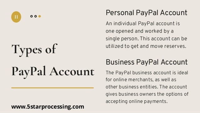 Personal PayPal Account
An individual PayPal account is
one opened and worked by a
single person. This account can be
utilized to get and move reserves.
Business PayPal Account
The PayPal business account is ideal
for online merchants, as well as
other business entities. The account
gives business owners the options of
accepting online payments.
Types of
II
PayPal Account
www.5starprocessing.com
 