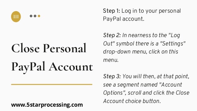Step 1: Log in to your personal
PayPal account.
Step 2: In nearness to the "Log
Out" symbol there is a "Settings"
drop-down menu, click on this
menu.
Step 3: You will then, at that point,
see a segment named "Account
Options", scroll and click the Close
Account choice button.
Close Personal
III
PayPal Account
www.5starprocessing.com
 