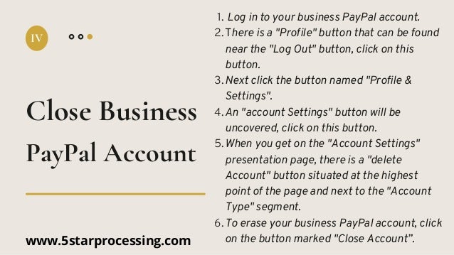 Log in to your business PayPal account.
There is a "Profile" button that can be found
near the "Log Out" button, click on this
button.
Next click the button named "Profile &
Settings".
An "account Settings" button will be
uncovered, click on this button.
When you get on the "Account Settings"
presentation page, there is a "delete
Account" button situated at the highest
point of the page and next to the "Account
Type" segment.
To erase your business PayPal account, click
on the button marked "Close Account”.
1.
2.
3.
4.
5.
6.
Close Business
IV
PayPal Account
www.5starprocessing.com
 