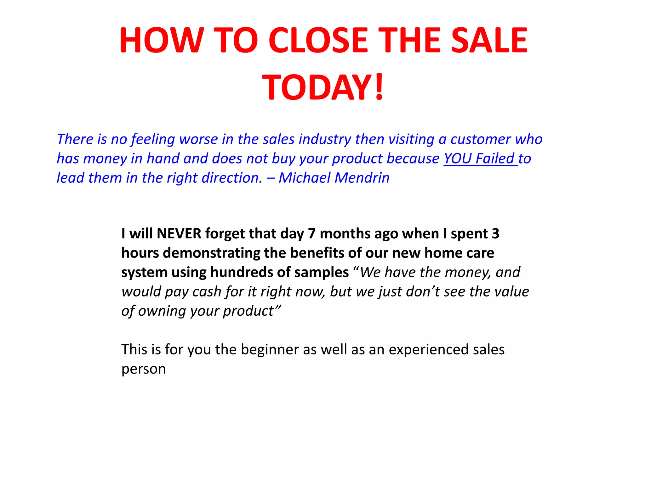 HOW TO CLOSE THE SALE
TODAY!
There is no feeling worse in the sales industry then visiting a customer who
has money in hand and does not buy your product because YOU Failed to
lead them in the right direction. – Michael Mendrin
I will NEVER forget that day 7 months ago when I spent 3
hours demonstrating the benefits of our new home care
system using hundreds of samples “We have the money, and
would pay cash for it right now, but we just don’t see the value
of owning your product”
This is for you the beginner as well as an experienced sales
person
 