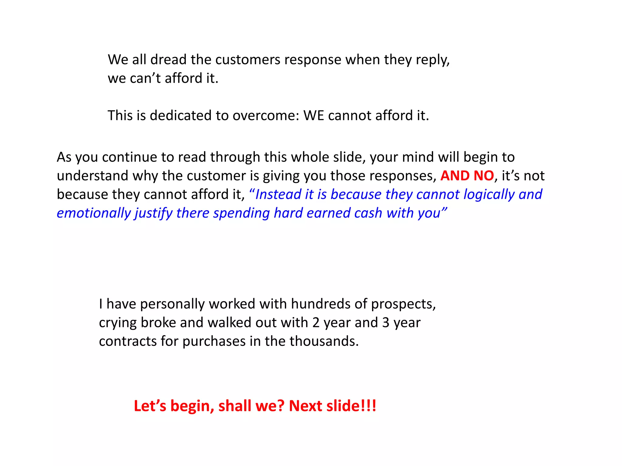 We all dread the customers response when they reply,
we can’t afford it.
This is dedicated to overcome: WE cannot afford it.
As you continue to read through this whole slide, your mind will begin to
understand why the customer is giving you those responses, AND NO, it’s not
because they cannot afford it, “Instead it is because they cannot logically and
emotionally justify there spending hard earned cash with you”
I have personally worked with hundreds of prospects,
crying broke and walked out with 2 year and 3 year
contracts for purchases in the thousands.
Let’s begin, shall we? Next slide!!!
 