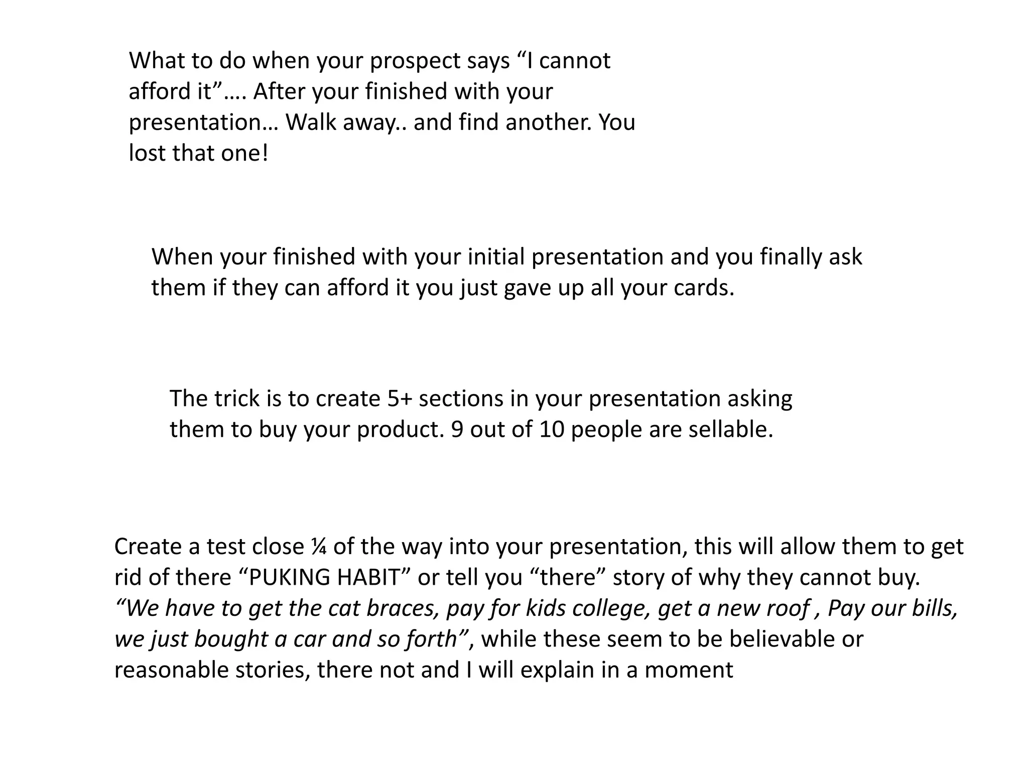 What to do when your prospect says “I cannot
afford it”…. After your finished with your
presentation… Walk away.. and find another. You
lost that one!
When your finished with your initial presentation and you finally ask
them if they can afford it you just gave up all your cards.
The trick is to create 5+ sections in your presentation asking
them to buy your product. 9 out of 10 people are sellable.
Create a test close ¼ of the way into your presentation, this will allow them to get
rid of there “PUKING HABIT” or tell you “there” story of why they cannot buy.
“We have to get the cat braces, pay for kids college, get a new roof , Pay our bills,
we just bought a car and so forth”, while these seem to be believable or
reasonable stories, there not and I will explain in a moment
 