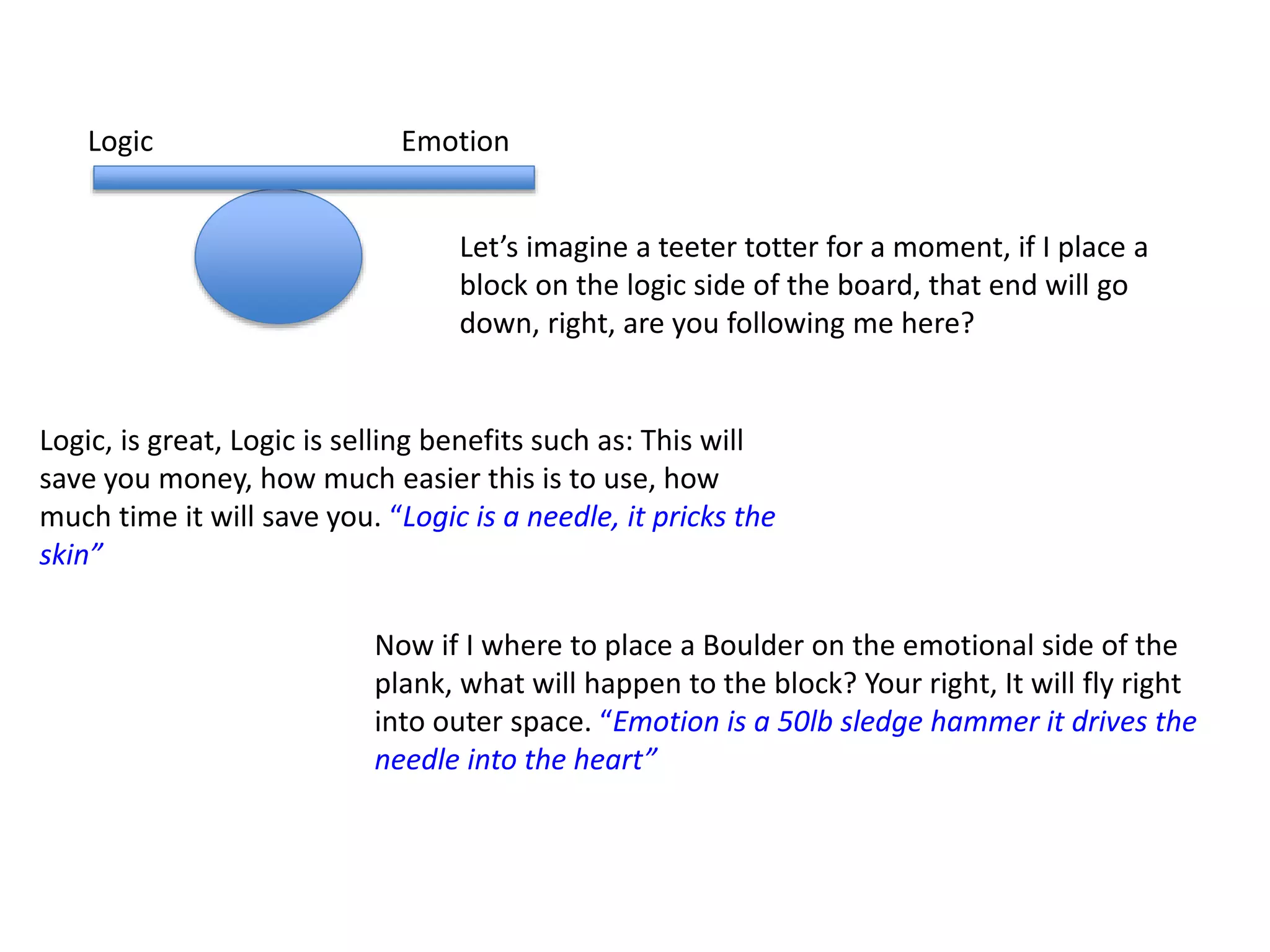 Let’s imagine a teeter totter for a moment, if I place a
block on the logic side of the board, that end will go
down, right, are you following me here?
EmotionLogic
Logic, is great, Logic is selling benefits such as: This will
save you money, how much easier this is to use, how
much time it will save you. “Logic is a needle, it pricks the
skin”
Now if I where to place a Boulder on the emotional side of the
plank, what will happen to the block? Your right, It will fly right
into outer space. “Emotion is a 50lb sledge hammer it drives the
needle into the heart”
 