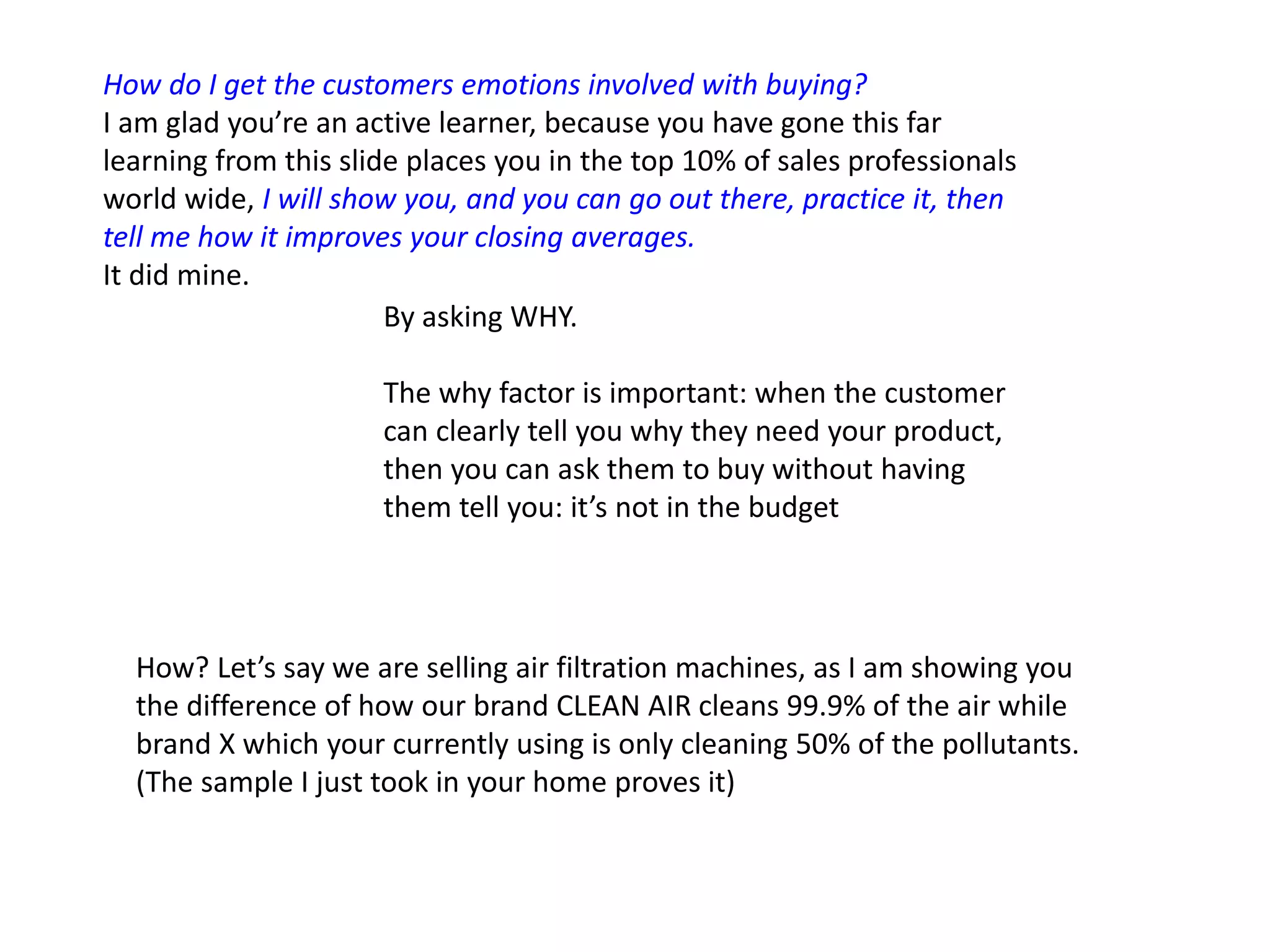 How do I get the customers emotions involved with buying?
I am glad you’re an active learner, because you have gone this far
learning from this slide places you in the top 10% of sales professionals
world wide, I will show you, and you can go out there, practice it, then
tell me how it improves your closing averages.
It did mine.
By asking WHY.
The why factor is important: when the customer
can clearly tell you why they need your product,
then you can ask them to buy without having
them tell you: it’s not in the budget
How? Let’s say we are selling air filtration machines, as I am showing you
the difference of how our brand CLEAN AIR cleans 99.9% of the air while
brand X which your currently using is only cleaning 50% of the pollutants.
(The sample I just took in your home proves it)
 