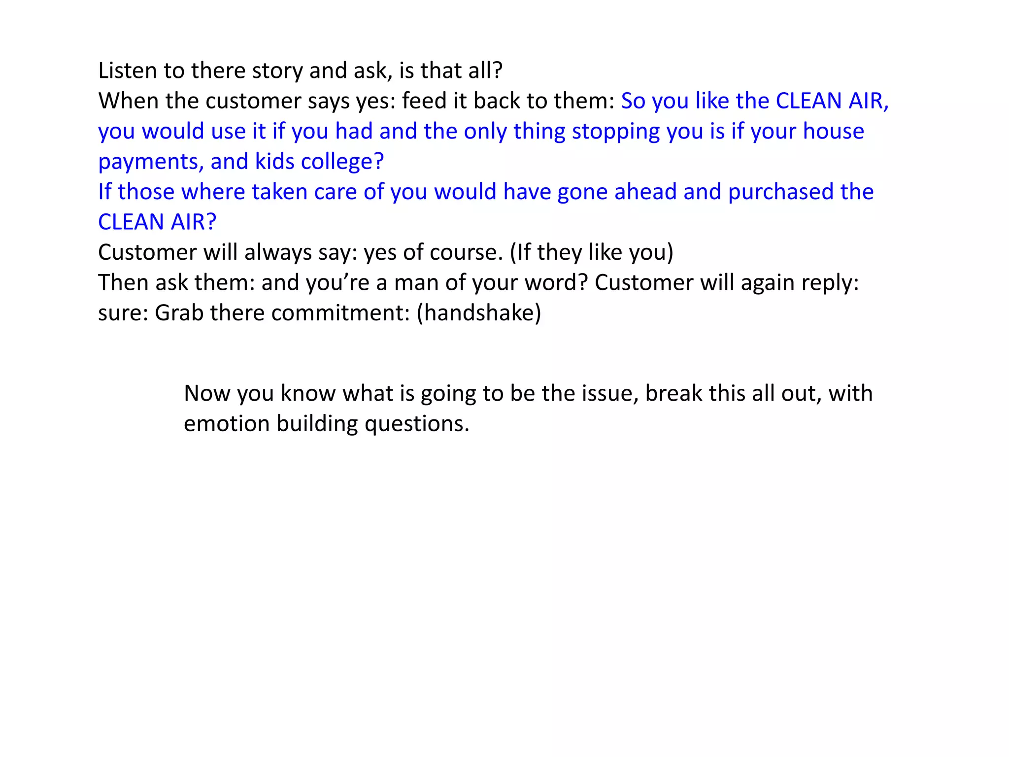 Listen to there story and ask, is that all?
When the customer says yes: feed it back to them: So you like the CLEAN AIR,
you would use it if you had and the only thing stopping you is if your house
payments, and kids college?
If those where taken care of you would have gone ahead and purchased the
CLEAN AIR?
Customer will always say: yes of course. (If they like you)
Then ask them: and you’re a man of your word? Customer will again reply:
sure: Grab there commitment: (handshake)
Now you know what is going to be the issue, break this all out, with
emotion building questions.
 