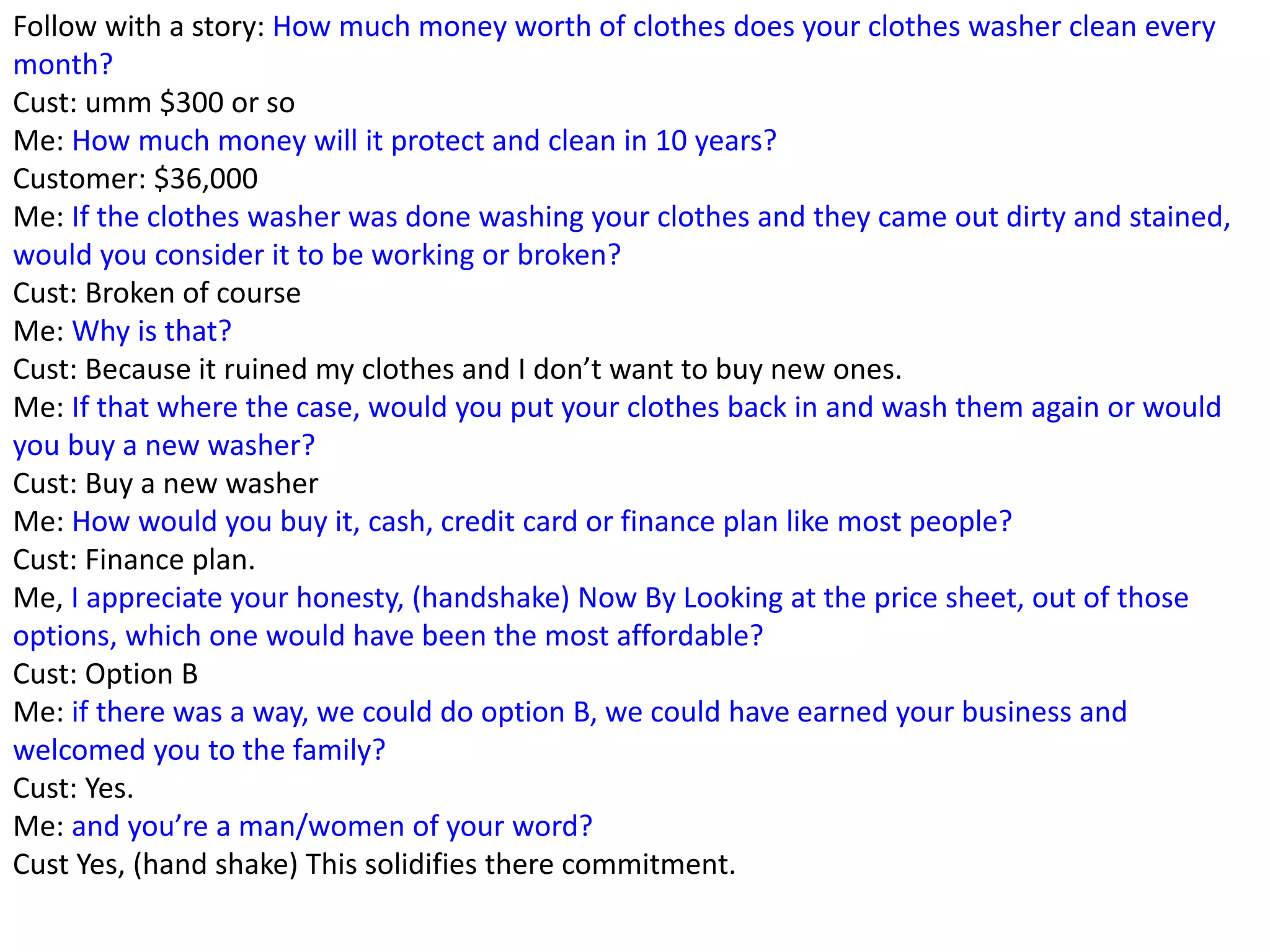 Follow with a story: How much money worth of clothes does your clothes washer clean every
month?
Cust: umm $300 or so
Me: How much money will it protect and clean in 10 years?
Customer: $36,000
Me: If the clothes washer was done washing your clothes and they came out dirty and stained,
would you consider it to be working or broken?
Cust: Broken of course
Me: Why is that?
Cust: Because it ruined my clothes and I don’t want to buy new ones.
Me: If that where the case, would you put your clothes back in and wash them again or would
you buy a new washer?
Cust: Buy a new washer
Me: How would you buy it, cash, credit card or finance plan like most people?
Cust: Finance plan.
Me, I appreciate your honesty, (handshake) Now By Looking at the price sheet, out of those
options, which one would have been the most affordable?
Cust: Option B
Me: if there was a way, we could do option B, we could have earned your business and
welcomed you to the family?
Cust: Yes.
Me: and you’re a man/women of your word?
Cust Yes, (hand shake) This solidifies there commitment.
 