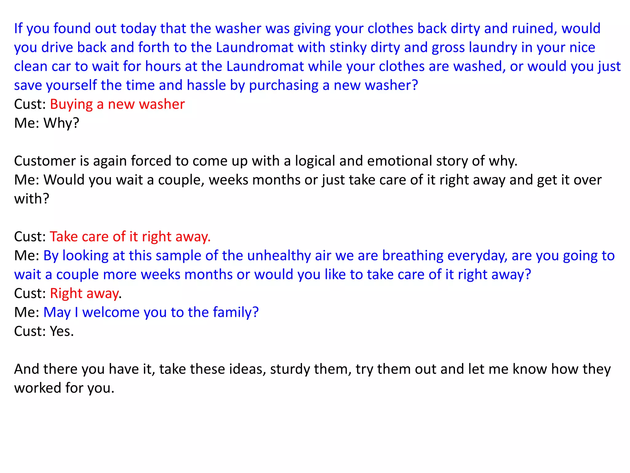 If you found out today that the washer was giving your clothes back dirty and ruined, would
you drive back and forth to the Laundromat with stinky dirty and gross laundry in your nice
clean car to wait for hours at the Laundromat while your clothes are washed, or would you just
save yourself the time and hassle by purchasing a new washer?
Cust: Buying a new washer
Me: Why?
Customer is again forced to come up with a logical and emotional story of why.
Me: Would you wait a couple, weeks months or just take care of it right away and get it over
with?
Cust: Take care of it right away.
Me: By looking at this sample of the unhealthy air we are breathing everyday, are you going to
wait a couple more weeks months or would you like to take care of it right away?
Cust: Right away.
Me: May I welcome you to the family?
Cust: Yes.
And there you have it, take these ideas, sturdy them, try them out and let me know how they
worked for you.
 