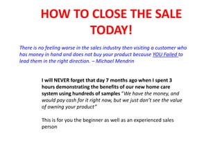 HOW TO CLOSE THE SALE
TODAY!
There is no feeling worse in the sales industry then visiting a customer who
has money in hand and does not buy your product because YOU Failed to
lead them in the right direction. – Michael Mendrin
I will NEVER forget that day 7 months ago when I spent 3
hours demonstrating the benefits of our new home care
system using hundreds of samples “We have the money, and
would pay cash for it right now, but we just don’t see the value
of owning your product”
This is for you the beginner as well as an experienced sales
person
 
