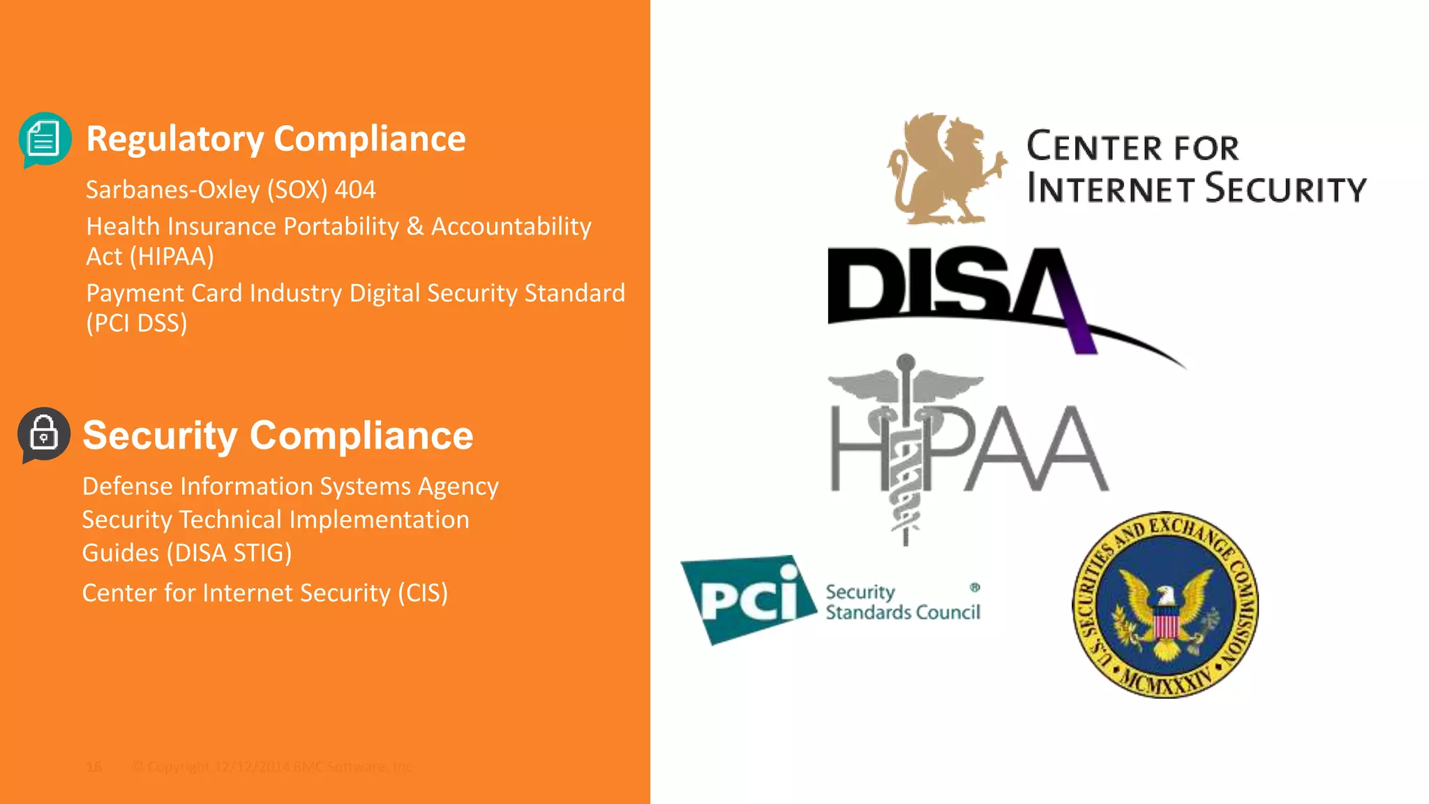 Regulatory Compliance 
Sarbanes-Oxley (SOX) 404 
Health Insurance Portability & Accountability 
Act (HIPAA) 
Payment Card Industry Digital Security Standard 
(PCI DSS) 
Security Compliance 
Defense Information Systems Agency 
Security Technical Implementation 
Guides (DISA STIG) 
Center for Internet Security (CIS) 
© Copyright 16 12/12/2014 BMC Software, Inc 
 