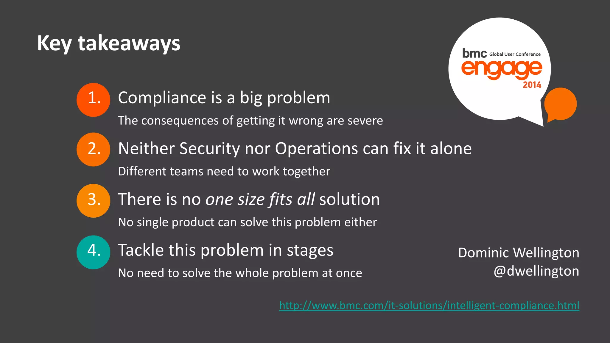 Key takeaways 
1. Compliance is a big problem 
The consequences of getting it wrong are severe 
2. Neither Security nor Operations can fix it alone 
Different teams need to work together 
3. There is no one size fits all solution 
No single product can solve this problem either 
4. Tackle this problem in stages 
No need to solve the whole problem at once 
© Copyright 23 12/12/2014 BMC Software, Inc 
Dominic Wellington 
@dwellington 
http://www.bmc.com/it-solutions/intelligent-compliance.html 
 