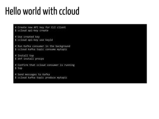 Hello world with ccloud
# Create new API key for CLI client
$ ccloud api-key create
# Use created key
$ ccloud api-key use keyid
# Run Kafka consumer in the background
$ ccloud kafka topic consume mytopic
# Install top
$ dnf install procps
# Confirm that ccloud consumer is running
$ top
# Send messages to Kafka
$ ccloud kafka topic produce mytopic
 