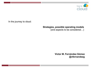 Víctor M. Fernández Gómez
@vfernandezg
In the journey to cloud:
Strategies, possible operating models
(and aspects to be considered…)
 